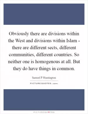 Obviously there are divisions within the West and divisions within Islam - there are different sects, different communities, different countries. So neither one is homogenous at all. But they do have things in common Picture Quote #1