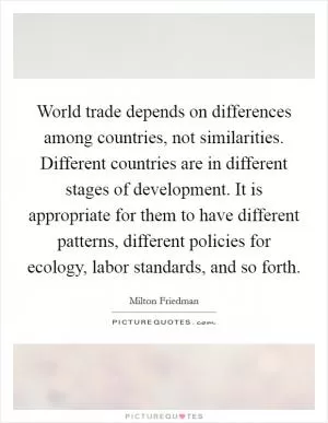 World trade depends on differences among countries, not similarities. Different countries are in different stages of development. It is appropriate for them to have different patterns, different policies for ecology, labor standards, and so forth Picture Quote #1
