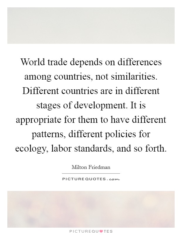 World trade depends on differences among countries, not similarities. Different countries are in different stages of development. It is appropriate for them to have different patterns, different policies for ecology, labor standards, and so forth. Picture Quote #1