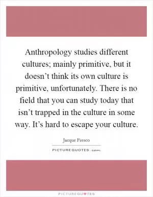Anthropology studies different cultures; mainly primitive, but it doesn’t think its own culture is primitive, unfortunately. There is no field that you can study today that isn’t trapped in the culture in some way. It’s hard to escape your culture Picture Quote #1