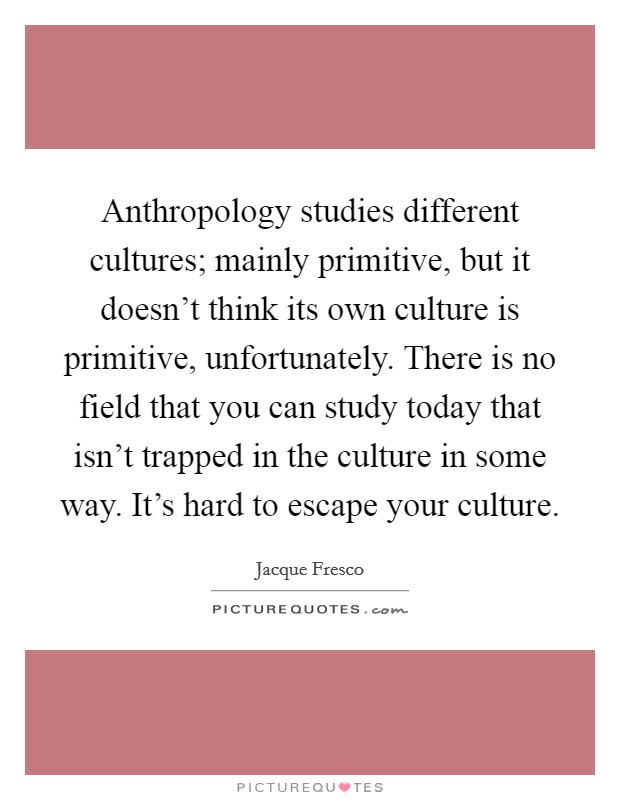 Anthropology studies different cultures; mainly primitive, but it doesn't think its own culture is primitive, unfortunately. There is no field that you can study today that isn't trapped in the culture in some way. It's hard to escape your culture. Picture Quote #1