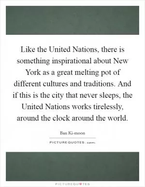 Like the United Nations, there is something inspirational about New York as a great melting pot of different cultures and traditions. And if this is the city that never sleeps, the United Nations works tirelessly, around the clock around the world Picture Quote #1