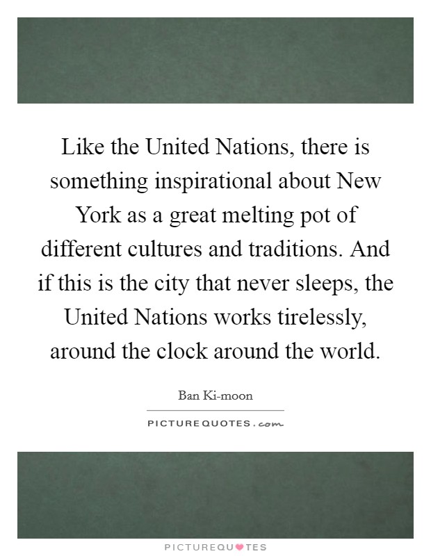 Like the United Nations, there is something inspirational about New York as a great melting pot of different cultures and traditions. And if this is the city that never sleeps, the United Nations works tirelessly, around the clock around the world. Picture Quote #1
