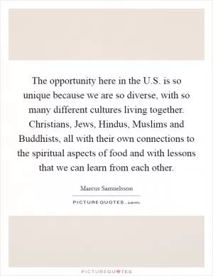 The opportunity here in the U.S. is so unique because we are so diverse, with so many different cultures living together. Christians, Jews, Hindus, Muslims and Buddhists, all with their own connections to the spiritual aspects of food and with lessons that we can learn from each other Picture Quote #1