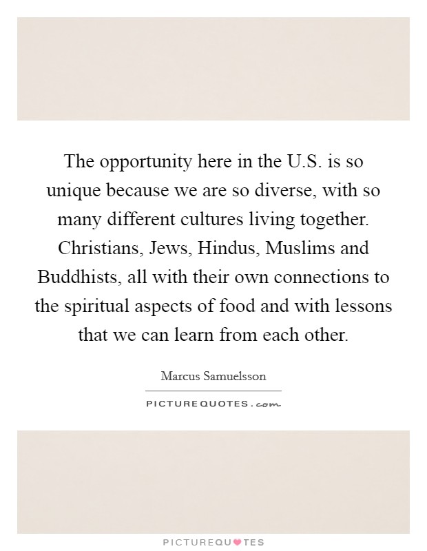 The opportunity here in the U.S. is so unique because we are so diverse, with so many different cultures living together. Christians, Jews, Hindus, Muslims and Buddhists, all with their own connections to the spiritual aspects of food and with lessons that we can learn from each other. Picture Quote #1