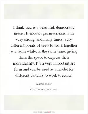 I think jazz is a beautiful, democratic music. It encourages musicians with very strong, and many times, very different points of view to work together as a team while, at the same time, giving them the space to express their individuality. It’s a very important art form and can be used as a model for different cultures to work together Picture Quote #1