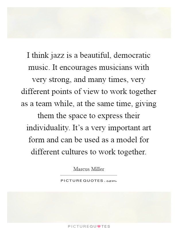 I think jazz is a beautiful, democratic music. It encourages musicians with very strong, and many times, very different points of view to work together as a team while, at the same time, giving them the space to express their individuality. It's a very important art form and can be used as a model for different cultures to work together. Picture Quote #1