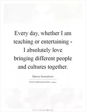 Every day, whether I am teaching or entertaining - I absolutely love bringing different people and cultures together Picture Quote #1