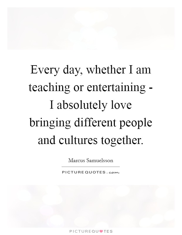 Every day, whether I am teaching or entertaining - I absolutely love bringing different people and cultures together. Picture Quote #1