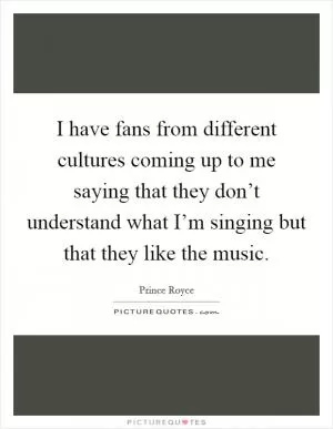 I have fans from different cultures coming up to me saying that they don’t understand what I’m singing but that they like the music Picture Quote #1