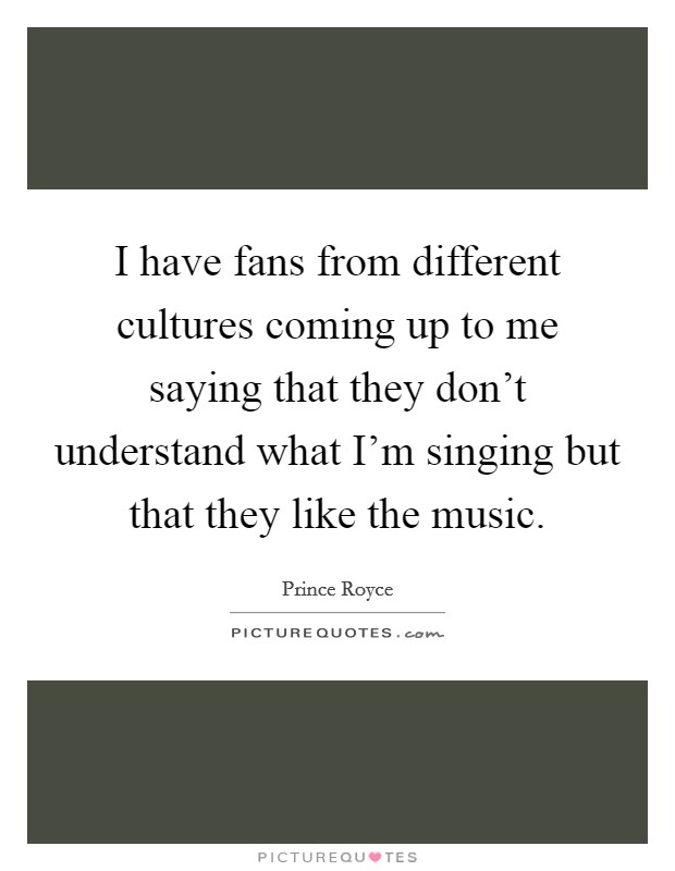I have fans from different cultures coming up to me saying that they don't understand what I'm singing but that they like the music. Picture Quote #1