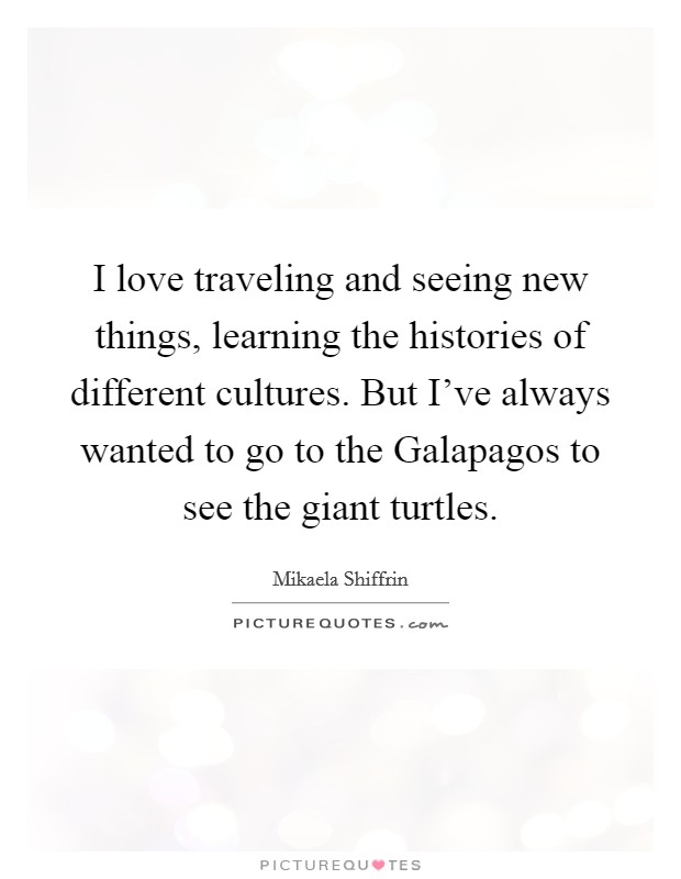 I love traveling and seeing new things, learning the histories of different cultures. But I've always wanted to go to the Galapagos to see the giant turtles. Picture Quote #1