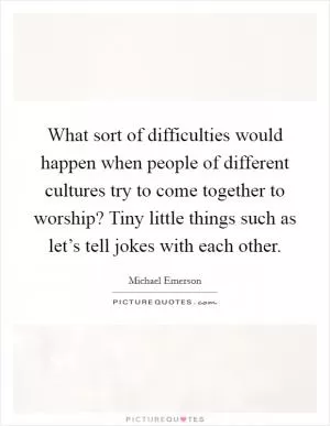 What sort of difficulties would happen when people of different cultures try to come together to worship? Tiny little things such as let’s tell jokes with each other Picture Quote #1