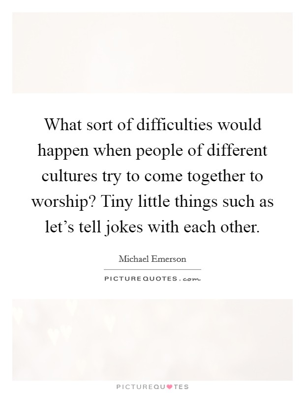 What sort of difficulties would happen when people of different cultures try to come together to worship? Tiny little things such as let's tell jokes with each other. Picture Quote #1