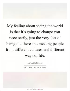 My feeling about seeing the world is that it’s going to change you necessarily, just the very fact of being out there and meeting people from different cultures and different ways of life Picture Quote #1