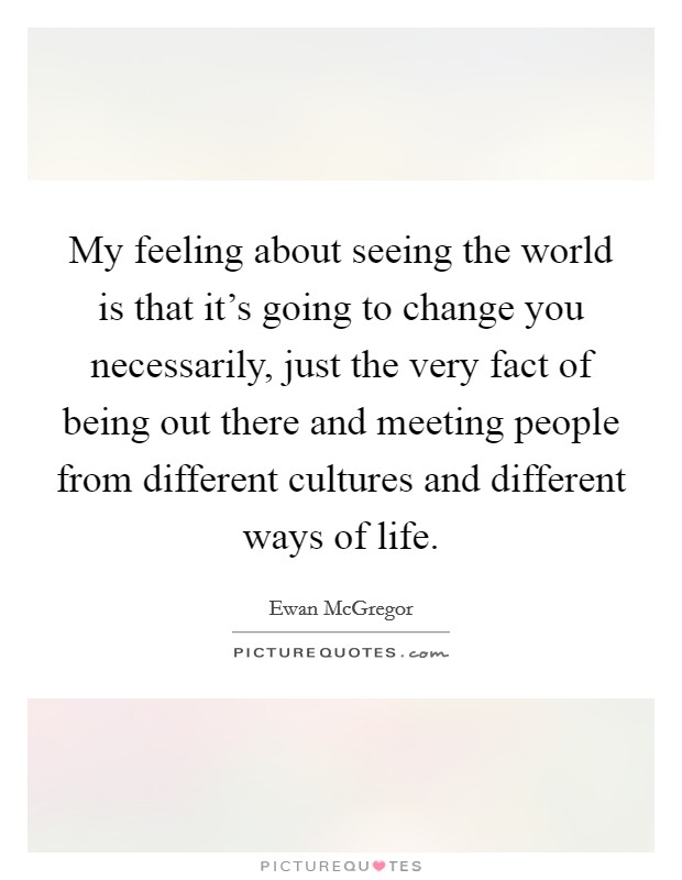 My feeling about seeing the world is that it's going to change you necessarily, just the very fact of being out there and meeting people from different cultures and different ways of life. Picture Quote #1