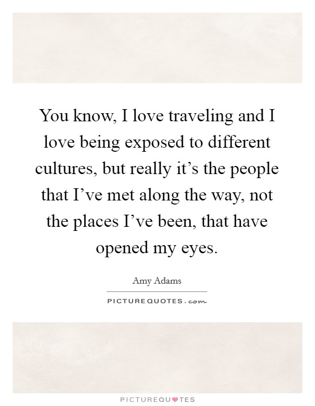 You know, I love traveling and I love being exposed to different cultures, but really it's the people that I've met along the way, not the places I've been, that have opened my eyes. Picture Quote #1