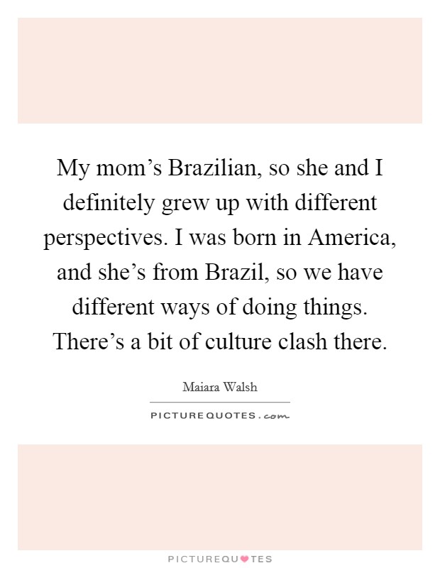 My mom's Brazilian, so she and I definitely grew up with different perspectives. I was born in America, and she's from Brazil, so we have different ways of doing things. There's a bit of culture clash there. Picture Quote #1