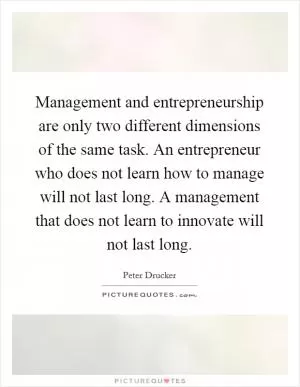 Management and entrepreneurship are only two different dimensions of the same task. An entrepreneur who does not learn how to manage will not last long. A management that does not learn to innovate will not last long Picture Quote #1