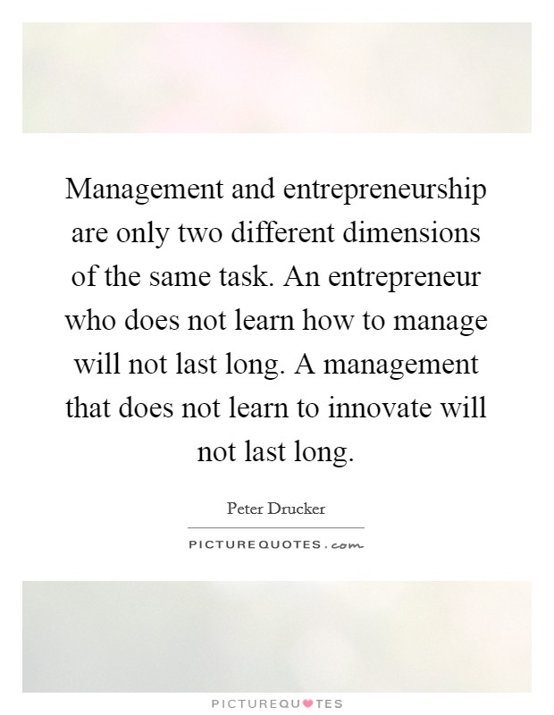 Management and entrepreneurship are only two different dimensions of the same task. An entrepreneur who does not learn how to manage will not last long. A management that does not learn to innovate will not last long. Picture Quote #1