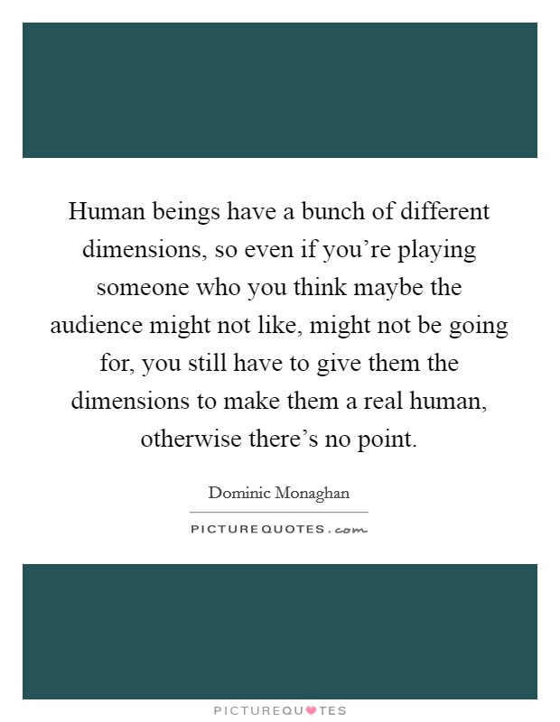 Human beings have a bunch of different dimensions, so even if you're playing someone who you think maybe the audience might not like, might not be going for, you still have to give them the dimensions to make them a real human, otherwise there's no point. Picture Quote #1