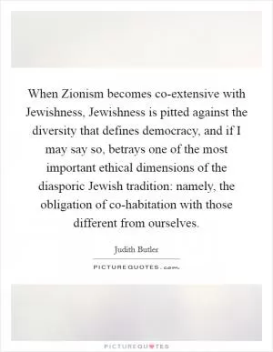 When Zionism becomes co-extensive with Jewishness, Jewishness is pitted against the diversity that defines democracy, and if I may say so, betrays one of the most important ethical dimensions of the diasporic Jewish tradition: namely, the obligation of co-habitation with those different from ourselves Picture Quote #1