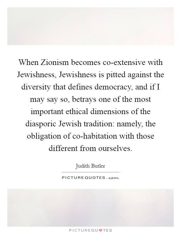 When Zionism becomes co-extensive with Jewishness, Jewishness is pitted against the diversity that defines democracy, and if I may say so, betrays one of the most important ethical dimensions of the diasporic Jewish tradition: namely, the obligation of co-habitation with those different from ourselves. Picture Quote #1
