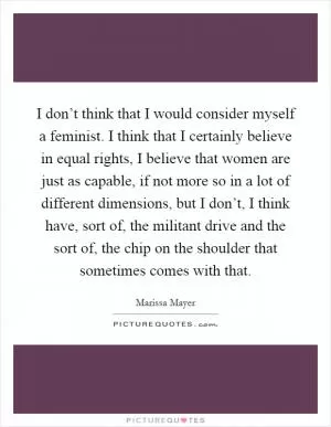 I don’t think that I would consider myself a feminist. I think that I certainly believe in equal rights, I believe that women are just as capable, if not more so in a lot of different dimensions, but I don’t, I think have, sort of, the militant drive and the sort of, the chip on the shoulder that sometimes comes with that Picture Quote #1