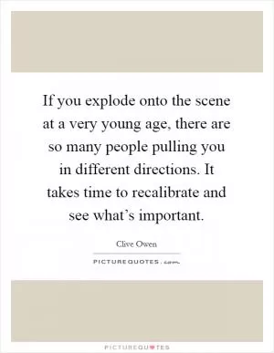 If you explode onto the scene at a very young age, there are so many people pulling you in different directions. It takes time to recalibrate and see what’s important Picture Quote #1