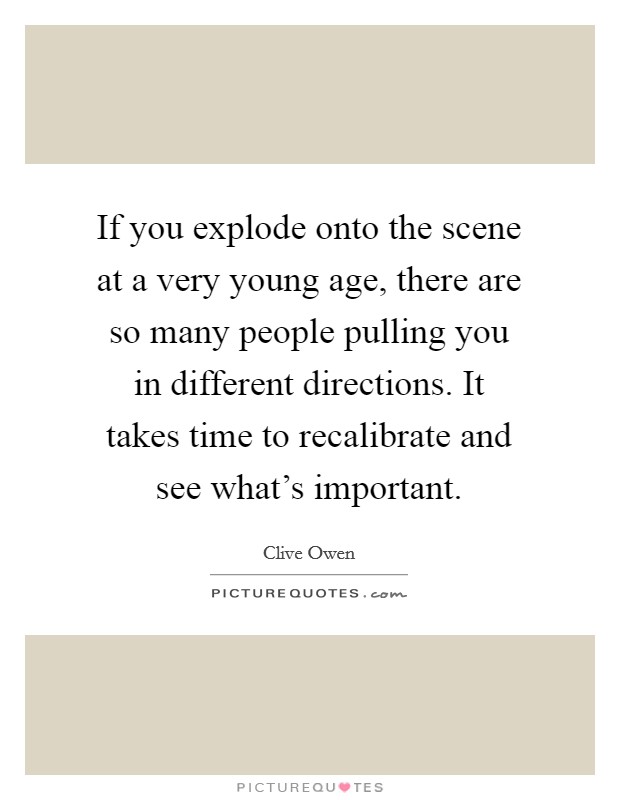If you explode onto the scene at a very young age, there are so many people pulling you in different directions. It takes time to recalibrate and see what's important. Picture Quote #1
