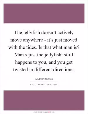 The jellyfish doesn’t actively move anywhere - it’s just moved with the tides. Is that what man is? Man’s just the jellyfish: stuff happens to you, and you get twisted in different directions Picture Quote #1