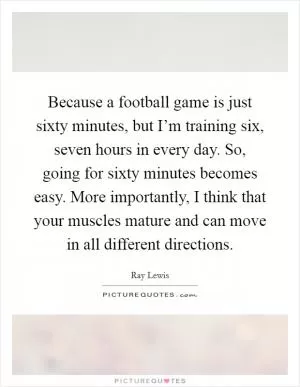 Because a football game is just sixty minutes, but I’m training six, seven hours in every day. So, going for sixty minutes becomes easy. More importantly, I think that your muscles mature and can move in all different directions Picture Quote #1