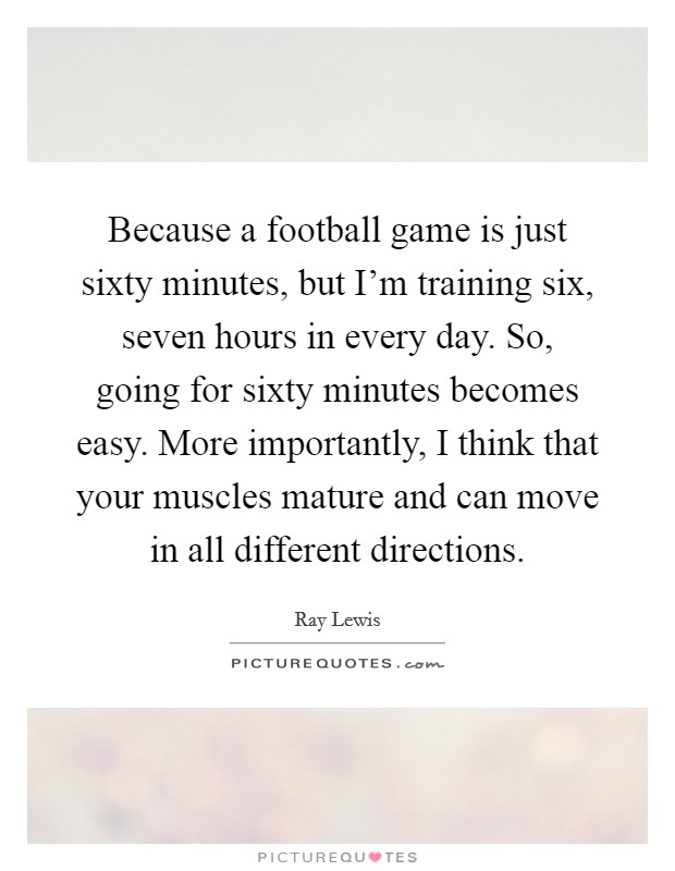Because a football game is just sixty minutes, but I'm training six, seven hours in every day. So, going for sixty minutes becomes easy. More importantly, I think that your muscles mature and can move in all different directions. Picture Quote #1