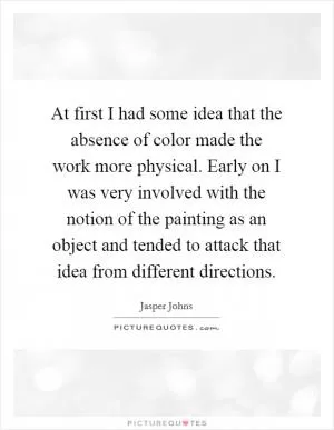 At first I had some idea that the absence of color made the work more physical. Early on I was very involved with the notion of the painting as an object and tended to attack that idea from different directions Picture Quote #1