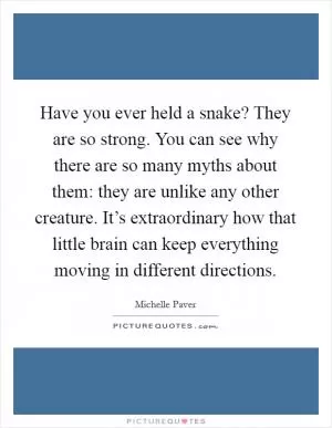 Have you ever held a snake? They are so strong. You can see why there are so many myths about them: they are unlike any other creature. It’s extraordinary how that little brain can keep everything moving in different directions Picture Quote #1