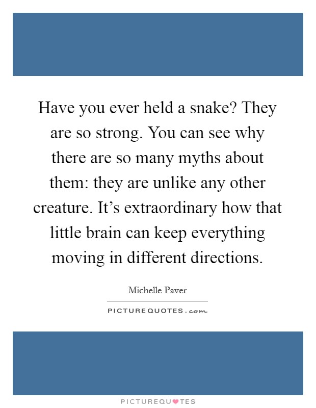 Have you ever held a snake? They are so strong. You can see why there are so many myths about them: they are unlike any other creature. It's extraordinary how that little brain can keep everything moving in different directions. Picture Quote #1