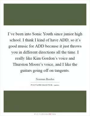 I’ve been into Sonic Youth since junior high school. I think I kind of have ADD, so it’s good music for ADD because it just throws you in different directions all the time. I really like Kim Gordon’s voice and Thurston Moore’s voice, and I like the guitars going off on tangents Picture Quote #1