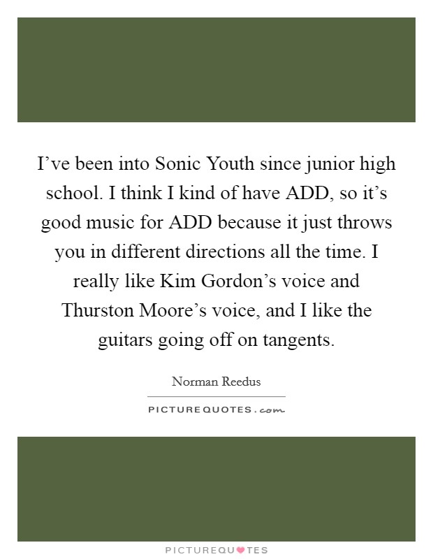 I've been into Sonic Youth since junior high school. I think I kind of have ADD, so it's good music for ADD because it just throws you in different directions all the time. I really like Kim Gordon's voice and Thurston Moore's voice, and I like the guitars going off on tangents. Picture Quote #1