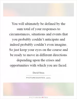 You will ultimately be defined by the sum total of your responses to circumstances, situations and events that you probably couldn’t anticipate and indeed probably couldn’t even imagine. So just keep your eyes on the course and be ready to move in different directions depending upon the crises and opportunities with which you are faced Picture Quote #1