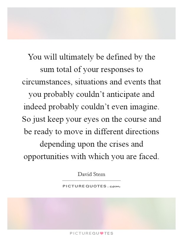 You will ultimately be defined by the sum total of your responses to circumstances, situations and events that you probably couldn't anticipate and indeed probably couldn't even imagine. So just keep your eyes on the course and be ready to move in different directions depending upon the crises and opportunities with which you are faced. Picture Quote #1