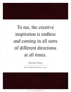To me, the creative inspiration is endless and coming in all sorts of different directions at all times Picture Quote #1