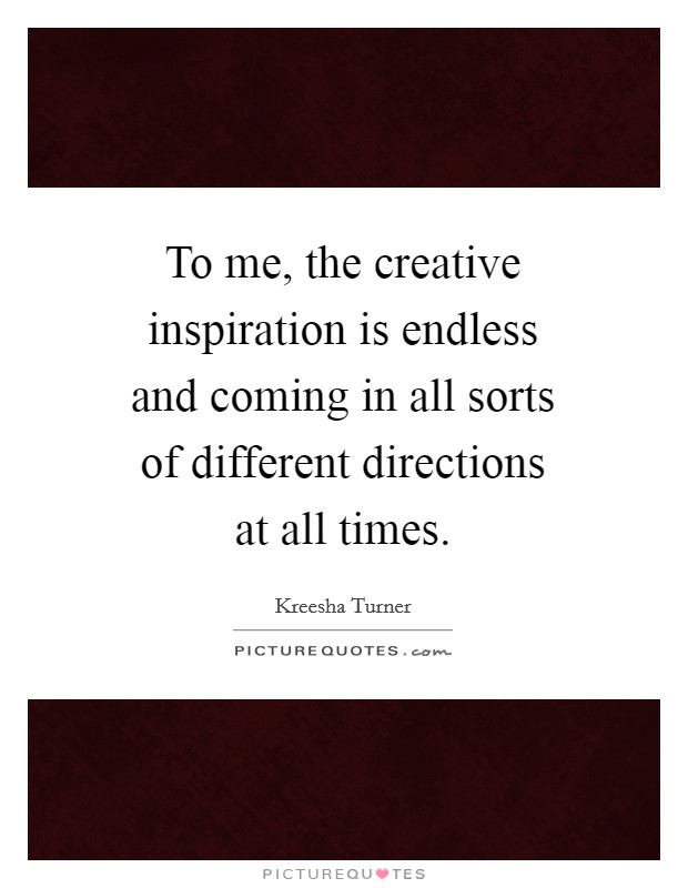 To me, the creative inspiration is endless and coming in all sorts of different directions at all times. Picture Quote #1