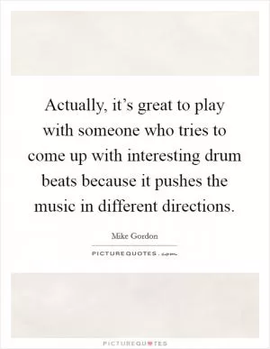 Actually, it’s great to play with someone who tries to come up with interesting drum beats because it pushes the music in different directions Picture Quote #1