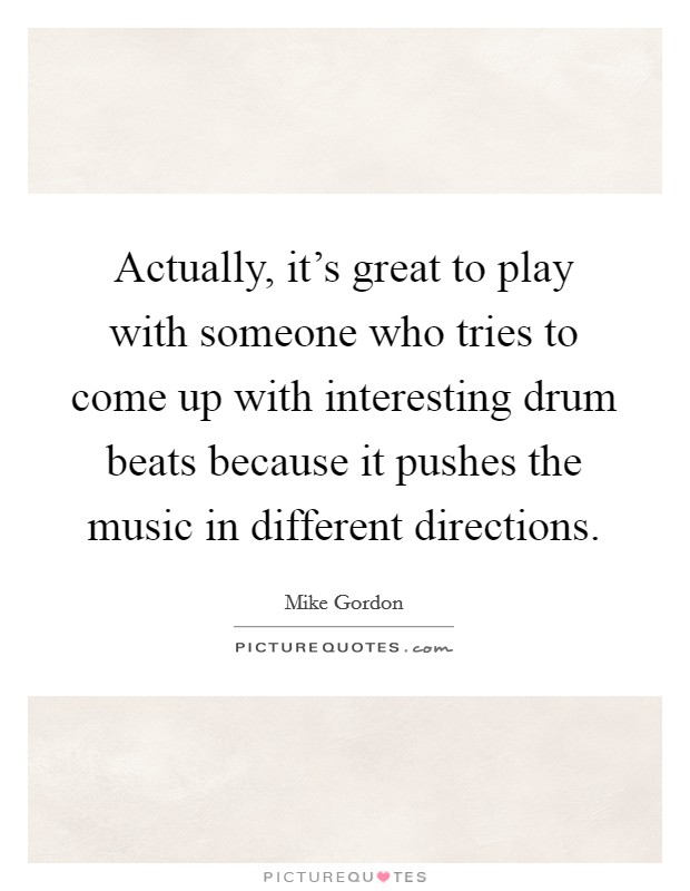 Actually, it's great to play with someone who tries to come up with interesting drum beats because it pushes the music in different directions. Picture Quote #1