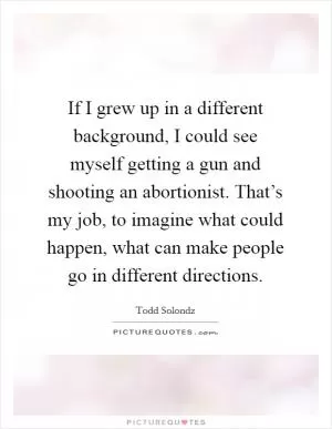 If I grew up in a different background, I could see myself getting a gun and shooting an abortionist. That’s my job, to imagine what could happen, what can make people go in different directions Picture Quote #1