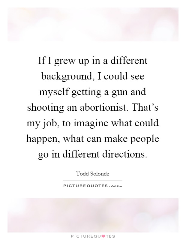 If I grew up in a different background, I could see myself getting a gun and shooting an abortionist. That's my job, to imagine what could happen, what can make people go in different directions. Picture Quote #1
