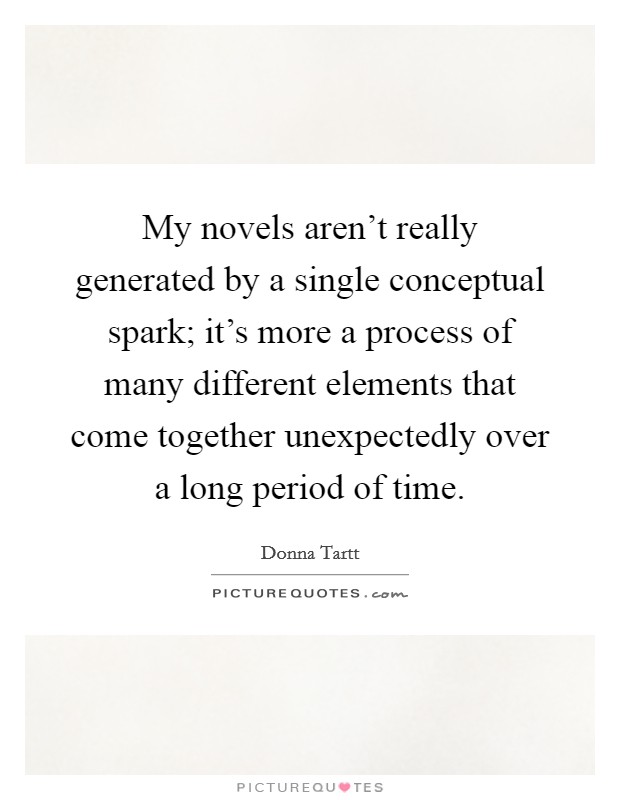 My novels aren't really generated by a single conceptual spark; it's more a process of many different elements that come together unexpectedly over a long period of time. Picture Quote #1