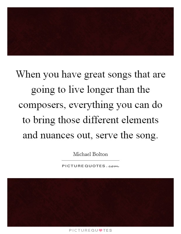 When you have great songs that are going to live longer than the composers, everything you can do to bring those different elements and nuances out, serve the song. Picture Quote #1