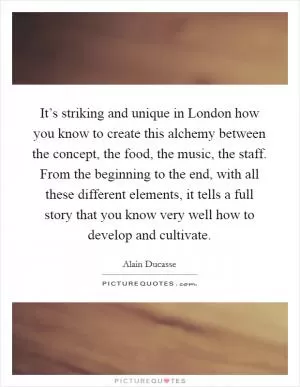 It’s striking and unique in London how you know to create this alchemy between the concept, the food, the music, the staff. From the beginning to the end, with all these different elements, it tells a full story that you know very well how to develop and cultivate Picture Quote #1