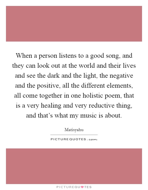 When a person listens to a good song, and they can look out at the world and their lives and see the dark and the light, the negative and the positive, all the different elements, all come together in one holistic poem, that is a very healing and very reductive thing, and that's what my music is about. Picture Quote #1